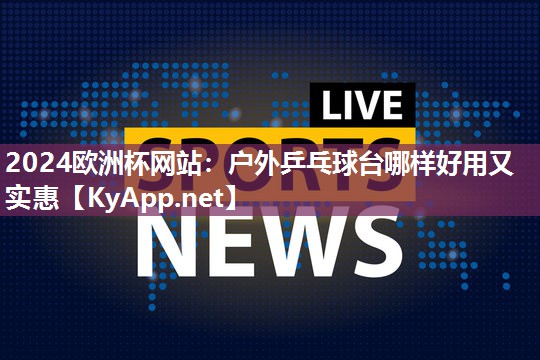 2024欧洲杯网站：户外乒乓球台哪样好用又实惠