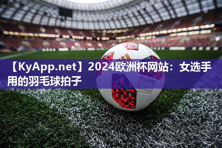 2024欧洲杯网站：女选手用的羽毛球拍子