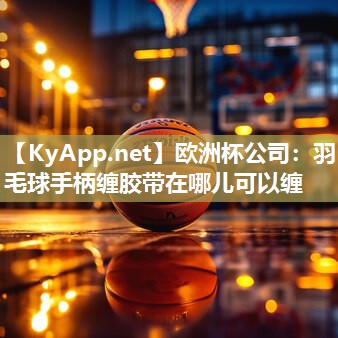 欧洲杯公司：羽毛球手柄缠胶带在哪儿可以缠