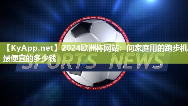 2024欧洲杯网站：问家庭用的跑步机最便宜的多少钱