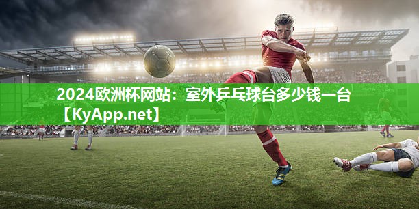 2024欧洲杯网站：室外乒乓球台多少钱一台