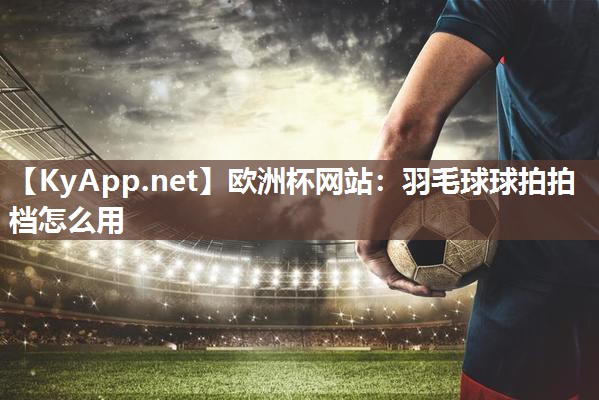 欧洲杯网站：羽毛球球拍拍档怎么用